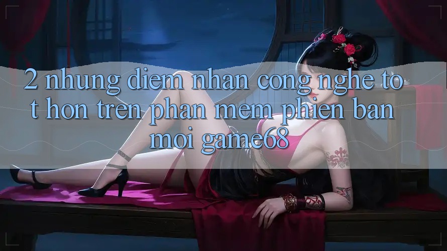 2. Những Điểm Nhấn Công Nghệ Tốt hơn Trên Phần mềm Phiên bản mới game68 2. Những Điểm Nhấn Công Nghệ Tốt hơn Trên Phần mềm Phiên bản mới game68