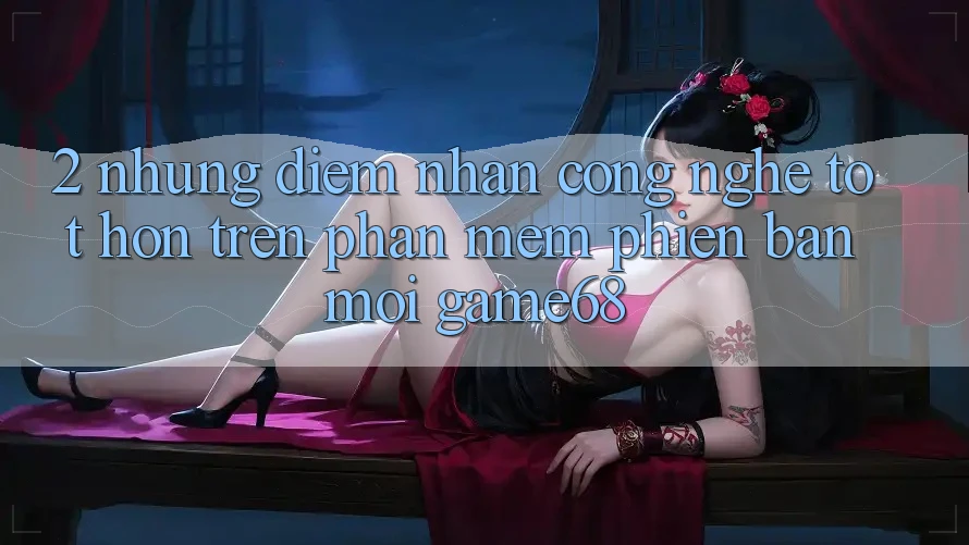 2. Những Điểm Nhấn Công Nghệ Tốt hơn Trên Phần mềm Phiên bản mới game68 2. Những Điểm Nhấn Công Nghệ Tốt hơn Trên Phần mềm Phiên bản mới game68