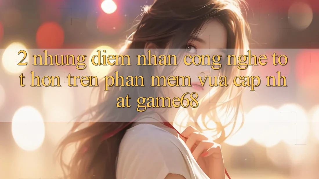 2. Những Điểm Nhấn Công Nghệ Tốt hơn Trên Phần mềm Vừa cập nhật game68