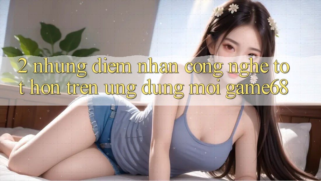 2. Những Điểm Nhấn Công Nghệ Tốt hơn Trên Ứng Dụng Mới game68