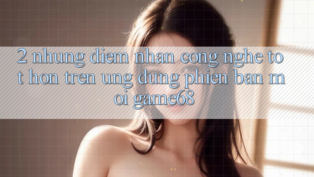 2. Những Điểm Nhấn Công Nghệ Tốt hơn Trên Ứng Dụng Phiên bản mới game68 2. Những Điểm Nhấn Công Nghệ Tốt hơn Trên Ứng Dụng Phiên bản mới game68