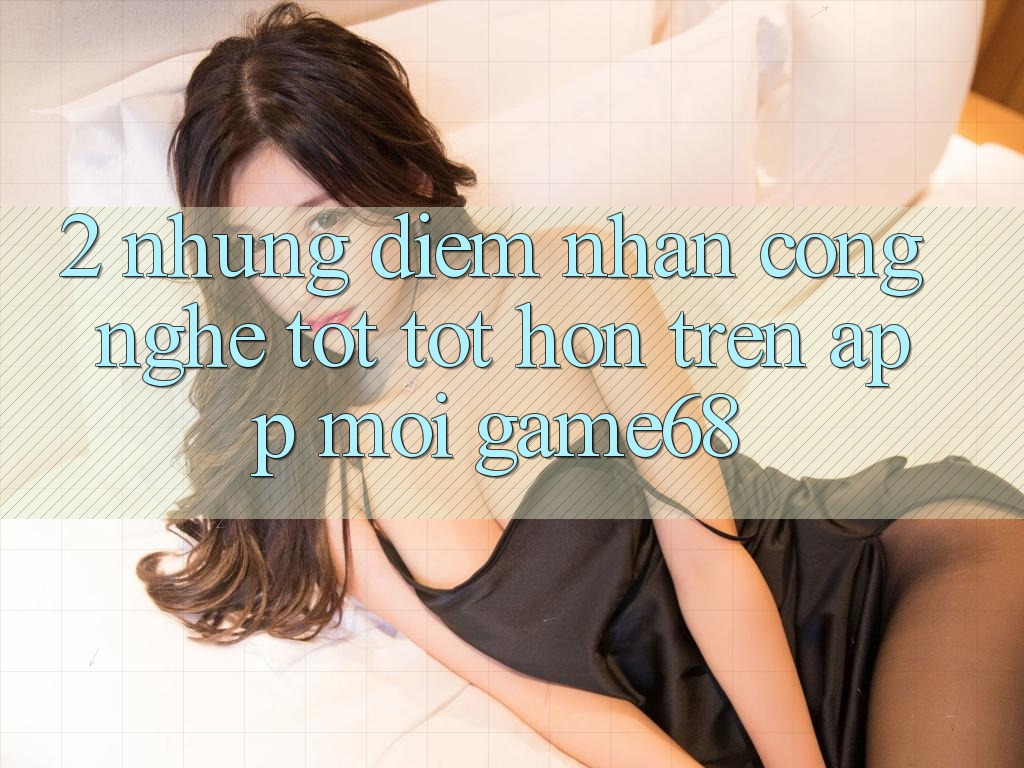 2. Những Điểm Nhấn Công Nghệ Tốt tốt hơn Trên App Mới game68