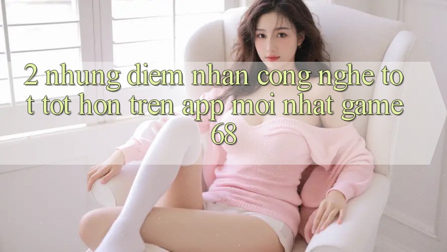 2. Những Điểm Nhấn Công Nghệ Tốt tốt hơn Trên App Mới nhất game68 2. Những Điểm Nhấn Công Nghệ Tốt tốt hơn Trên App Mới nhất game68