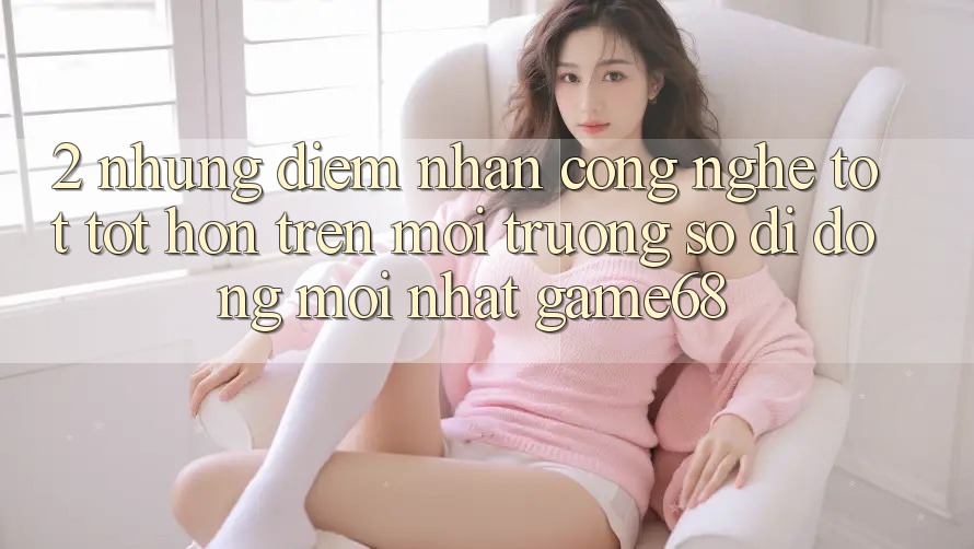 2. Những Điểm Nhấn Công Nghệ Tốt tốt hơn Trên Môi trường số di động Mới nhất game68
