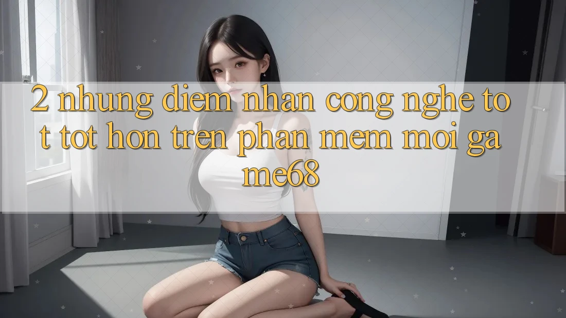 2. Những Điểm Nhấn Công Nghệ Tốt tốt hơn Trên Phần mềm Mới game68 2. Những Điểm Nhấn Công Nghệ Tốt tốt hơn Trên Phần mềm Mới game68