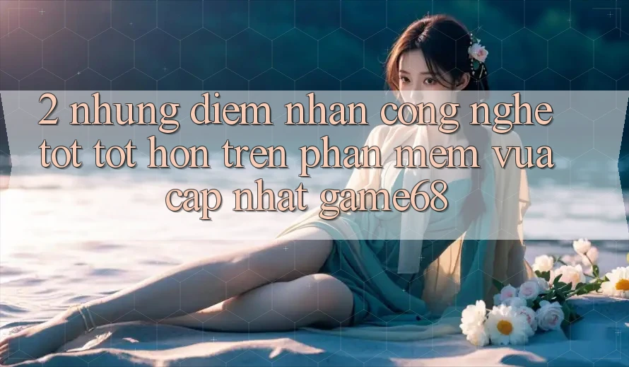 2. Những Điểm Nhấn Công Nghệ Tốt tốt hơn Trên Phần mềm Vừa cập nhật game68