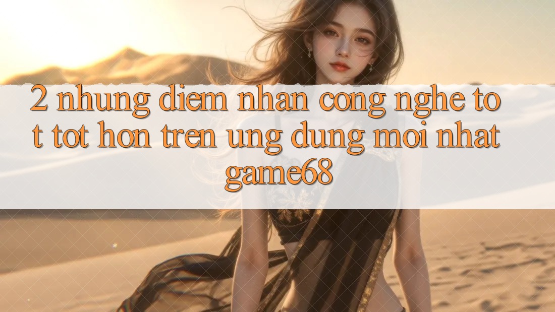 2. Những Điểm Nhấn Công Nghệ Tốt tốt hơn Trên Ứng Dụng Mới nhất game68 2. Những Điểm Nhấn Công Nghệ Tốt tốt hơn Trên Ứng Dụng Mới nhất game68