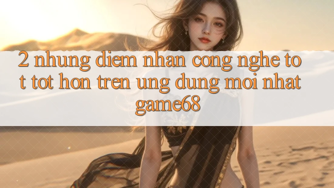 2. Những Điểm Nhấn Công Nghệ Tốt tốt hơn Trên Ứng Dụng Mới nhất game68