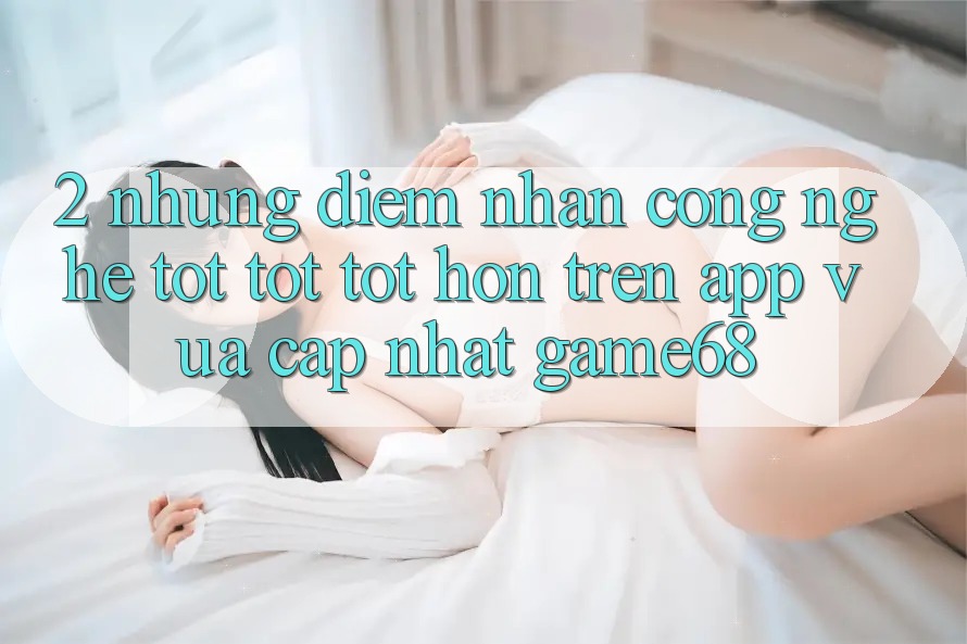 2. Những Điểm Nhấn Công Nghệ Tốt tốt tốt hơn Trên App Vừa cập nhật game68