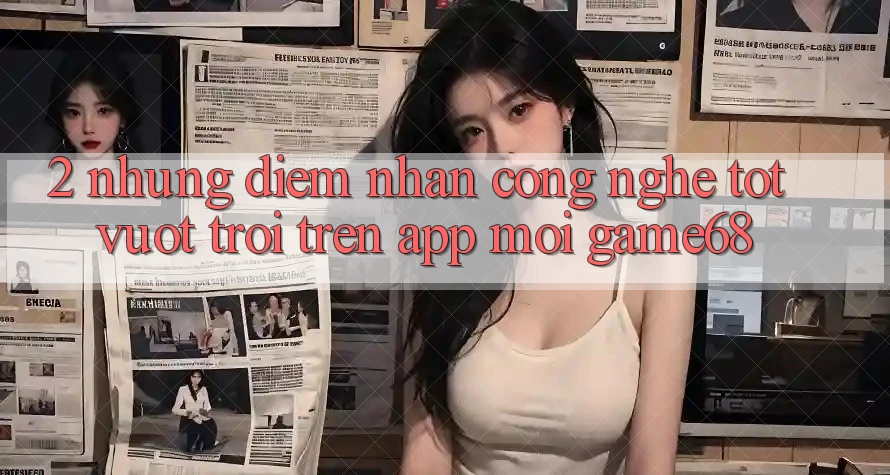 2. Những Điểm Nhấn Công Nghệ Tốt vượt trội Trên App Mới game68 2. Những Điểm Nhấn Công Nghệ Tốt vượt trội Trên App Mới game68