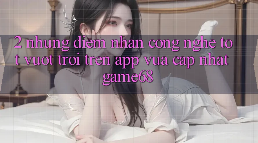 2. Những Điểm Nhấn Công Nghệ Tốt vượt trội Trên App Vừa cập nhật game68 2. Những Điểm Nhấn Công Nghệ Tốt vượt trội Trên App Vừa cập nhật game68