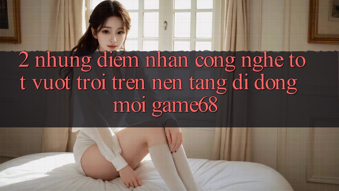 2. Những Điểm Nhấn Công Nghệ Tốt vượt trội Trên Nền tảng di động Mới game68