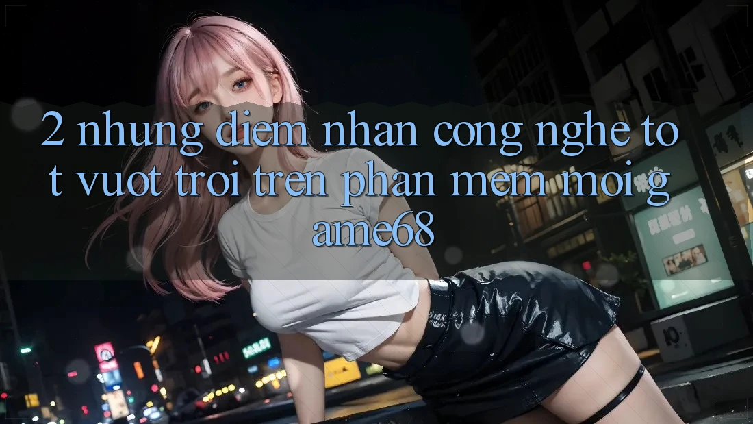 2. Những Điểm Nhấn Công Nghệ Tốt vượt trội Trên Phần mềm Mới game68 2. Những Điểm Nhấn Công Nghệ Tốt vượt trội Trên Phần mềm Mới game68