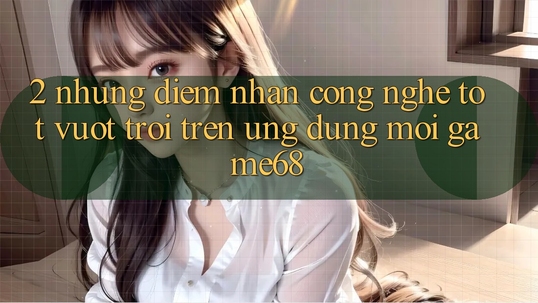 2. Những Điểm Nhấn Công Nghệ Tốt vượt trội Trên Ứng Dụng Mới game68 2. Những Điểm Nhấn Công Nghệ Tốt vượt trội Trên Ứng Dụng Mới game68