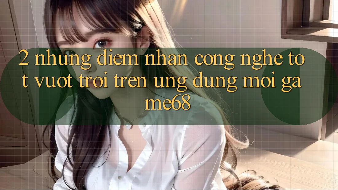 2. Những Điểm Nhấn Công Nghệ Tốt vượt trội Trên Ứng Dụng Mới game68 2. Những Điểm Nhấn Công Nghệ Tốt vượt trội Trên Ứng Dụng Mới game68