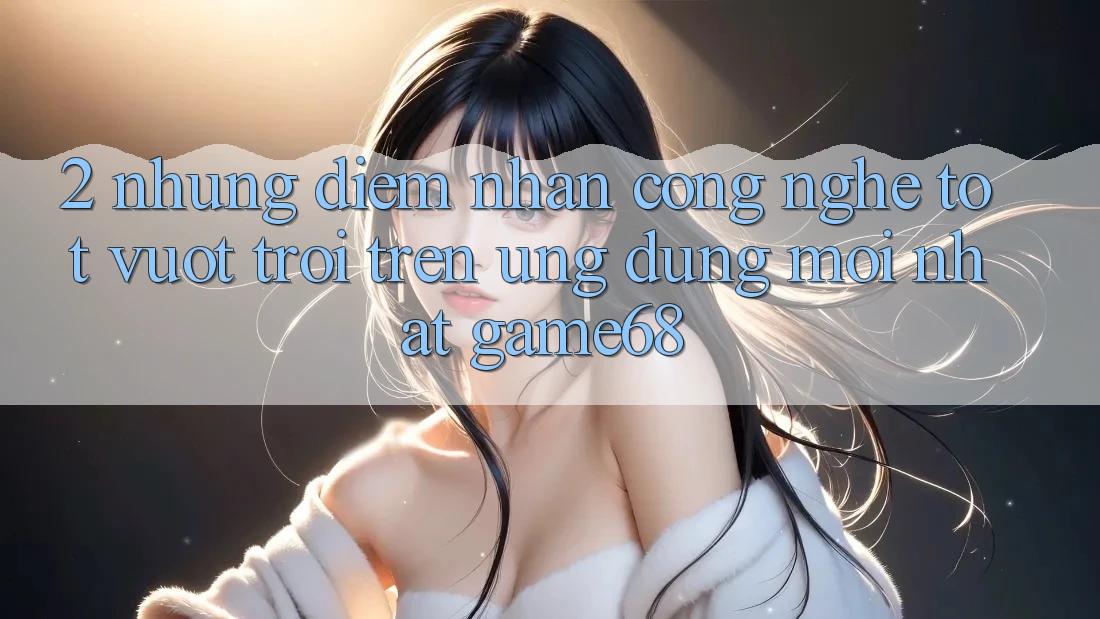 2. Những Điểm Nhấn Công Nghệ Tốt vượt trội Trên Ứng Dụng Mới nhất game68 2. Những Điểm Nhấn Công Nghệ Tốt vượt trội Trên Ứng Dụng Mới nhất game68