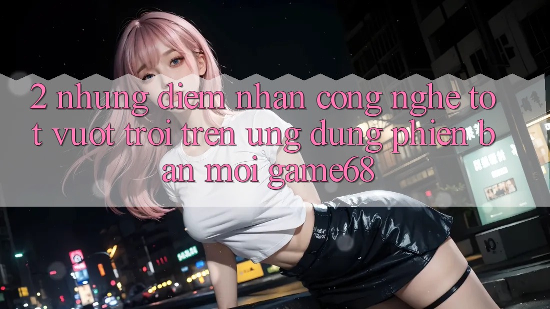 2. Những Điểm Nhấn Công Nghệ Tốt vượt trội Trên Ứng Dụng Phiên bản mới game68 2. Những Điểm Nhấn Công Nghệ Tốt vượt trội Trên Ứng Dụng Phiên bản mới game68