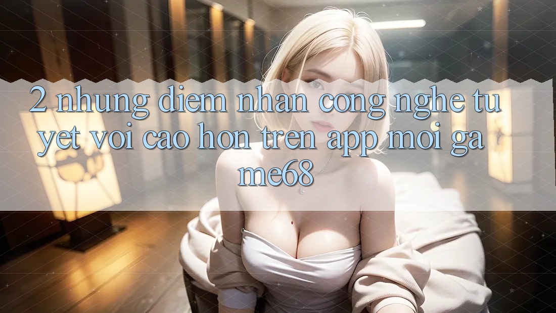 2. Những Điểm Nhấn Công Nghệ Tuyệt vời cao hơn Trên App Mới game68