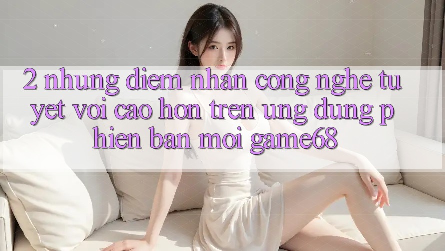 2. Những Điểm Nhấn Công Nghệ Tuyệt vời cao hơn Trên Ứng Dụng Phiên bản mới game68
