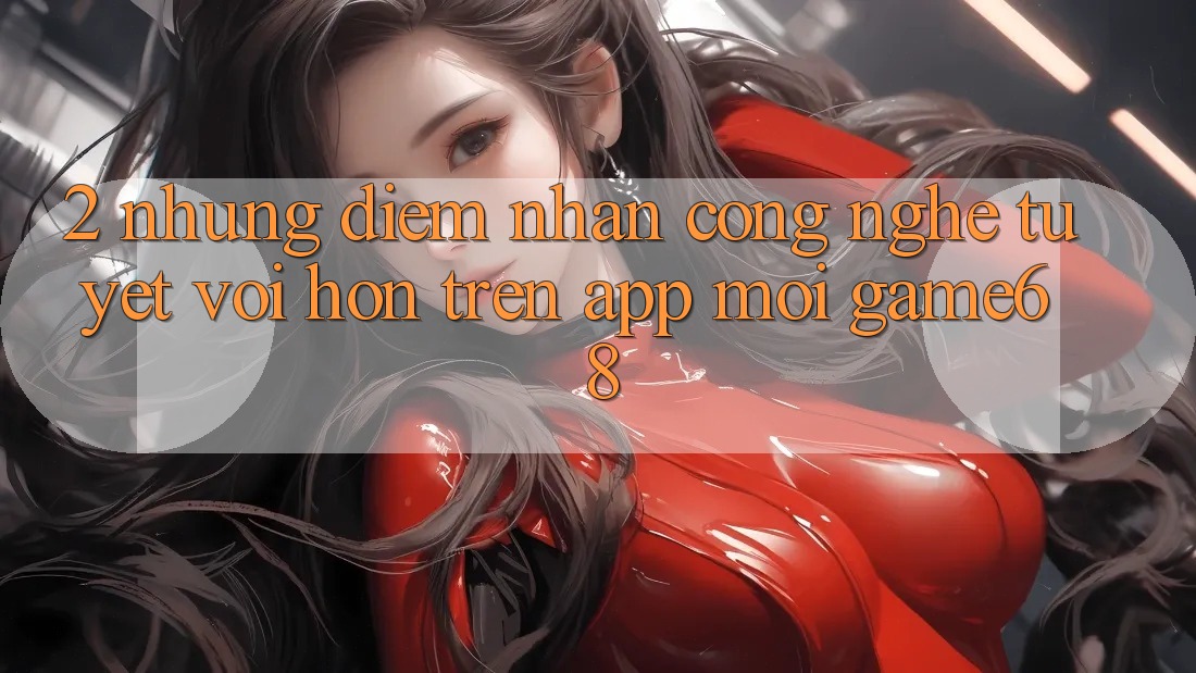 2. Những Điểm Nhấn Công Nghệ Tuyệt vời hơn Trên App Mới game68