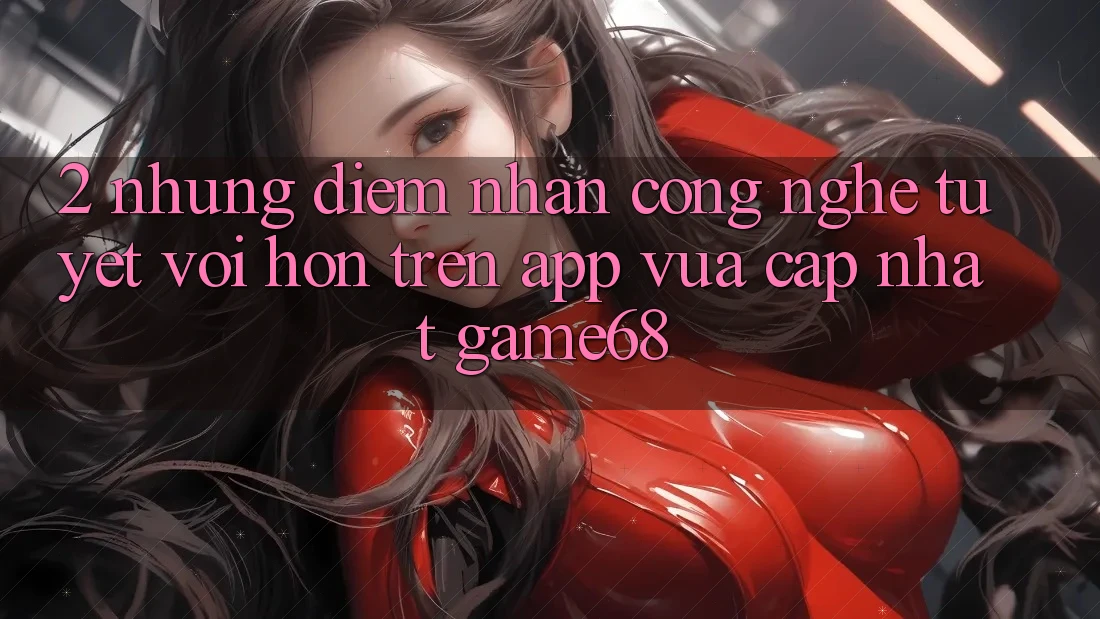 2. Những Điểm Nhấn Công Nghệ Tuyệt vời hơn Trên App Vừa cập nhật game68