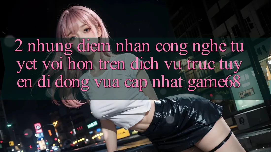 2. Những Điểm Nhấn Công Nghệ Tuyệt vời hơn Trên Dịch vụ trực tuyến di động Vừa cập nhật game68