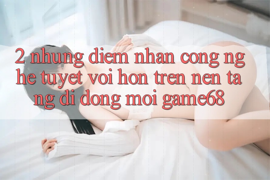2. Những Điểm Nhấn Công Nghệ Tuyệt vời hơn Trên Nền tảng di động Mới game68 2. Những Điểm Nhấn Công Nghệ Tuyệt vời hơn Trên Nền tảng di động Mới game68
