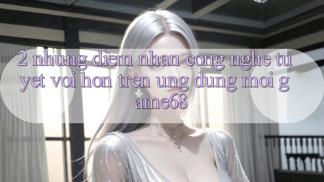2. Những Điểm Nhấn Công Nghệ Tuyệt vời hơn Trên Ứng Dụng Mới game68 2. Những Điểm Nhấn Công Nghệ Tuyệt vời hơn Trên Ứng Dụng Mới game68