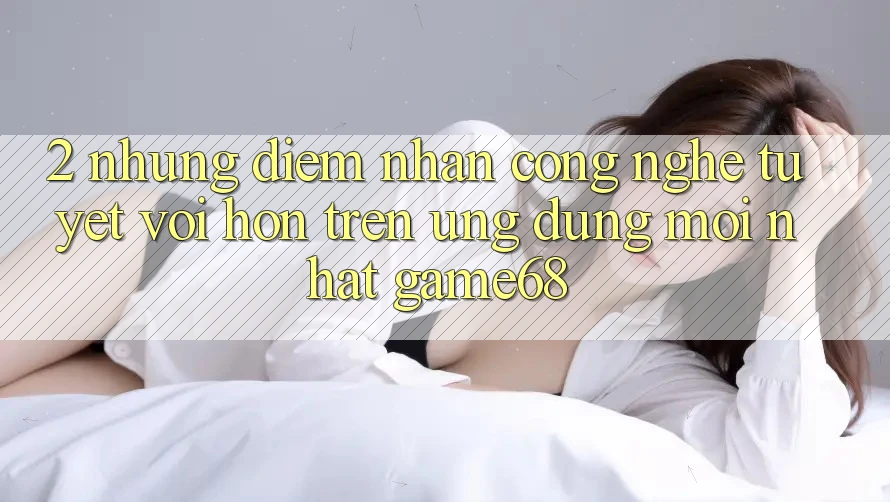 2. Những Điểm Nhấn Công Nghệ Tuyệt vời hơn Trên Ứng Dụng Mới nhất game68