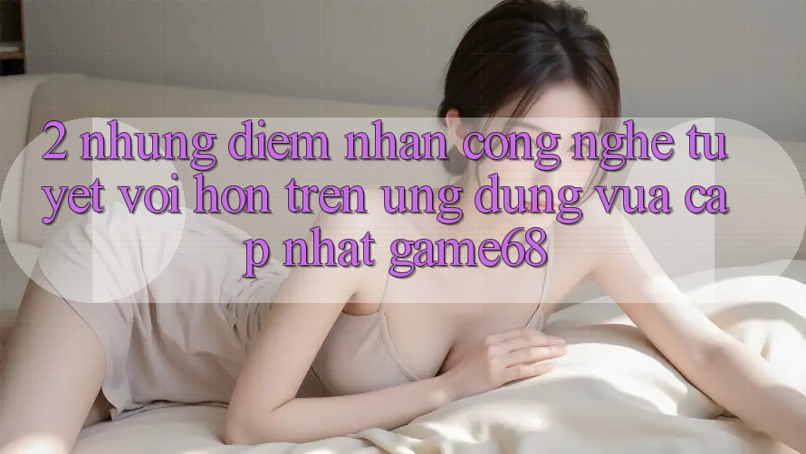 2. Những Điểm Nhấn Công Nghệ Tuyệt vời hơn Trên Ứng Dụng Vừa cập nhật game68 2. Những Điểm Nhấn Công Nghệ Tuyệt vời hơn Trên Ứng Dụng Vừa cập nhật game68