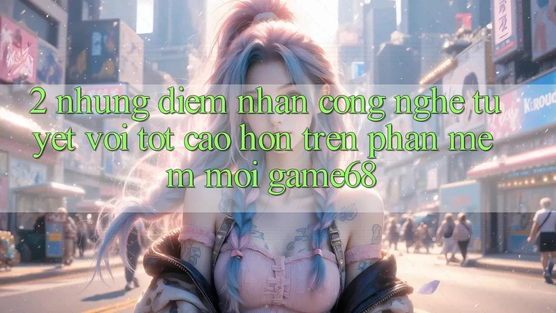 2. Những Điểm Nhấn Công Nghệ Tuyệt vời tốt cao hơn Trên Phần mềm Mới game68 2. Những Điểm Nhấn Công Nghệ Tuyệt vời tốt cao hơn Trên Phần mềm Mới game68