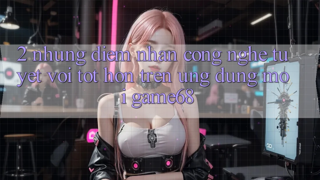 2. Những Điểm Nhấn Công Nghệ Tuyệt vời tốt hơn Trên Ứng Dụng Mới game68 2. Những Điểm Nhấn Công Nghệ Tuyệt vời tốt hơn Trên Ứng Dụng Mới game68