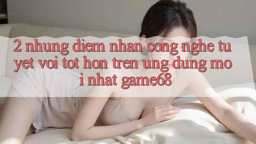 2. Những Điểm Nhấn Công Nghệ Tuyệt vời tốt hơn Trên Ứng Dụng Mới nhất game68
