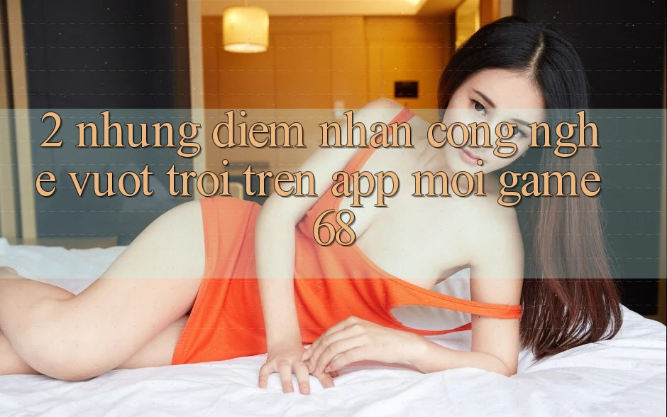 2. Những Điểm Nhấn Công Nghệ Vượt Trội Trên App Mới game68