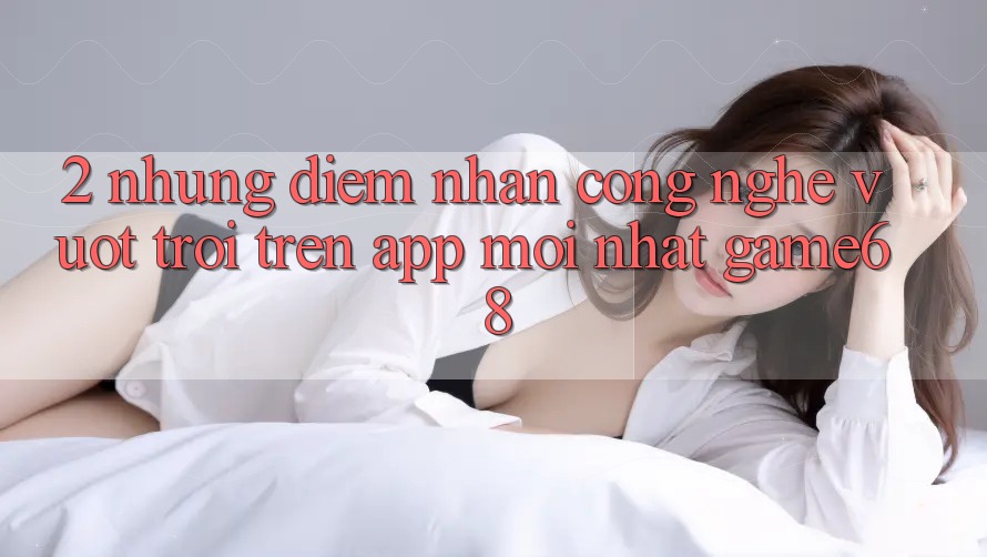 2. Những Điểm Nhấn Công Nghệ Vượt Trội Trên App Mới nhất game68