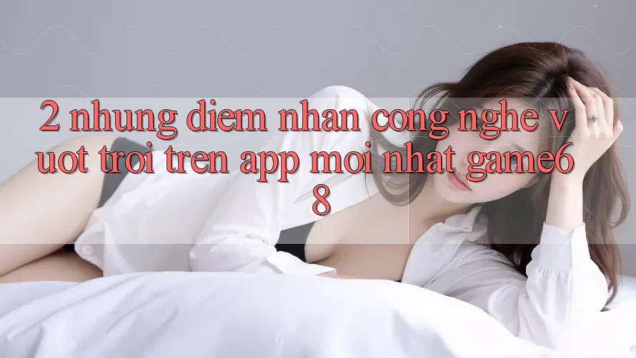 2. Những Điểm Nhấn Công Nghệ Vượt trội Trên App Mới nhất game68