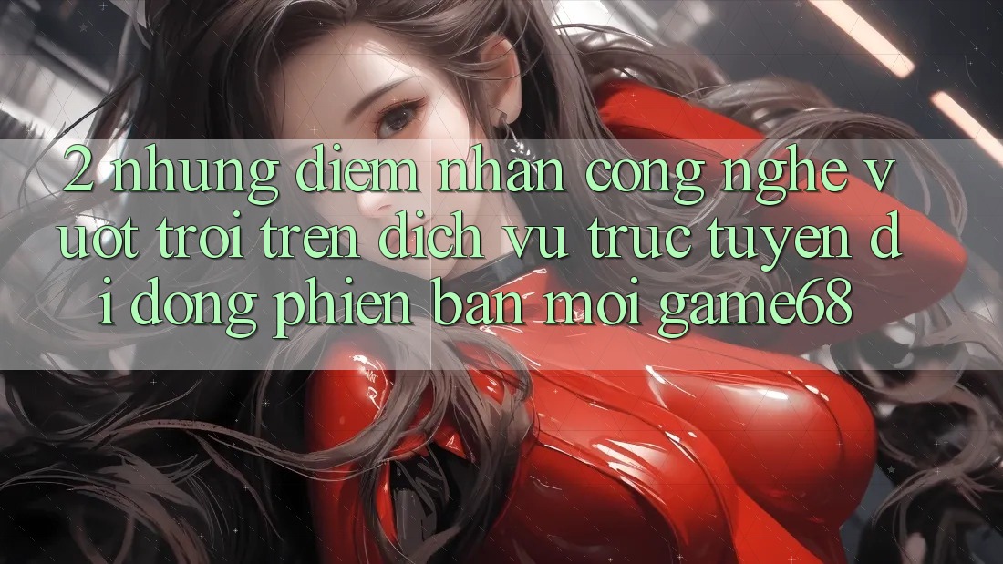 2. Những Điểm Nhấn Công Nghệ Vượt Trội Trên Dịch vụ trực tuyến di động Phiên bản mới game68