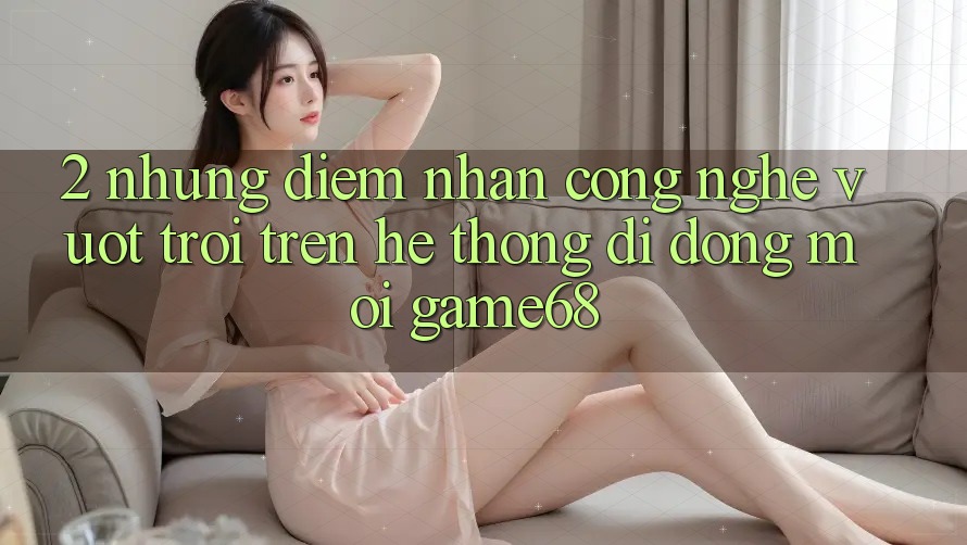 2. Những Điểm Nhấn Công Nghệ Vượt Trội Trên Hệ thống di động Mới game68
