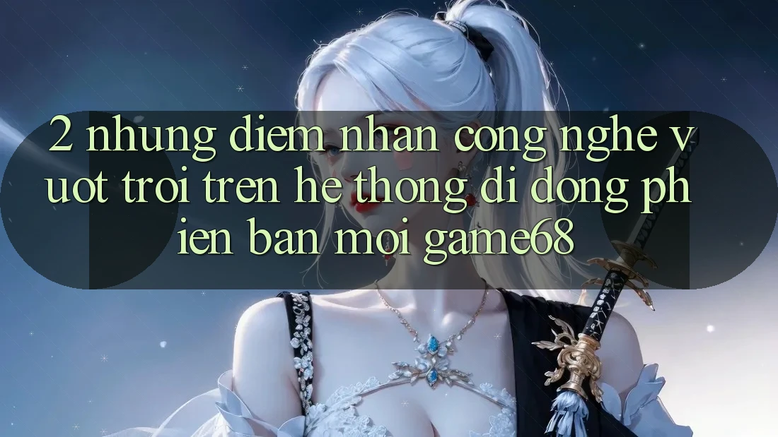 2. Những Điểm Nhấn Công Nghệ Vượt trội Trên Hệ thống di động Phiên bản mới game68 2. Những Điểm Nhấn Công Nghệ Vượt trội Trên Hệ thống di động Phiên bản mới game68