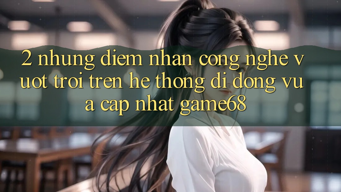 2. Những Điểm Nhấn Công Nghệ Vượt Trội Trên Hệ thống di động Vừa cập nhật game68 2. Những Điểm Nhấn Công Nghệ Vượt Trội Trên Hệ thống di động Vừa cập nhật game68