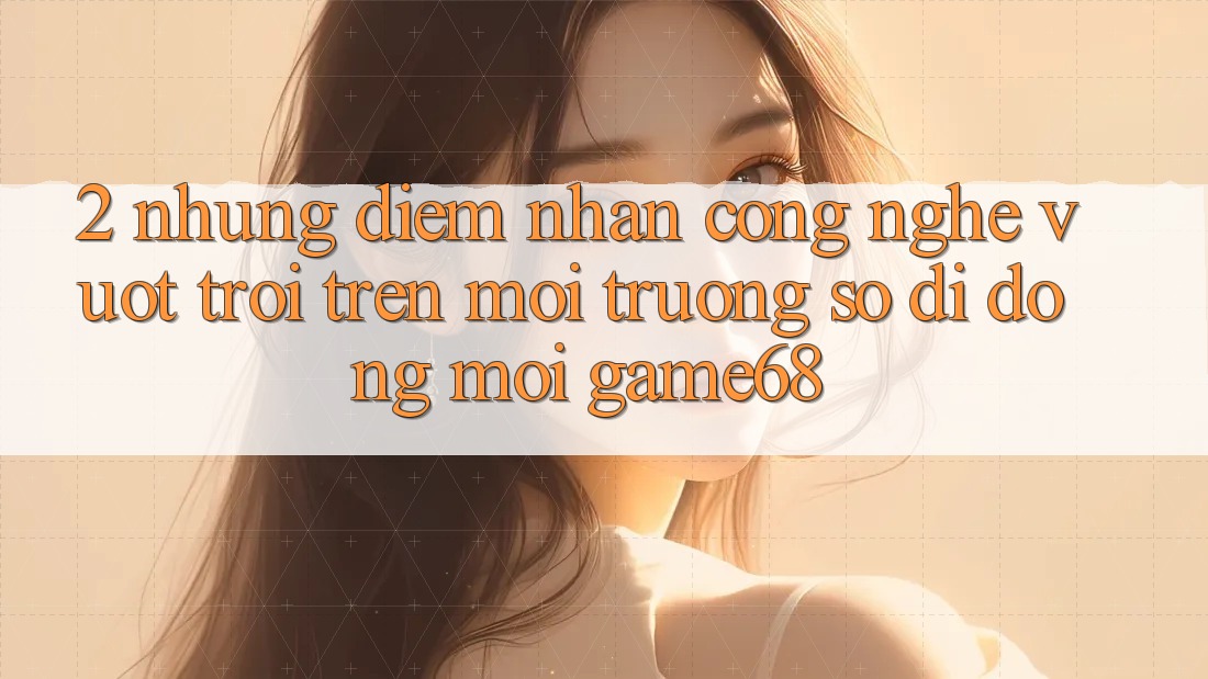 2. Những Điểm Nhấn Công Nghệ Vượt Trội Trên Môi trường số di động Mới game68