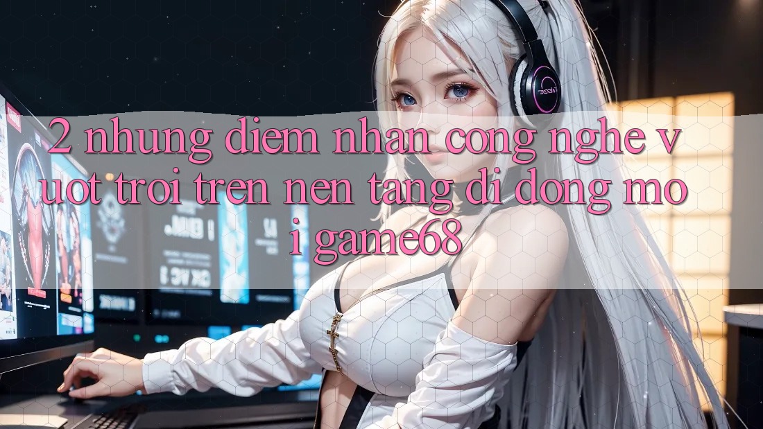 2. Những Điểm Nhấn Công Nghệ Vượt trội Trên Nền tảng di động Mới game68