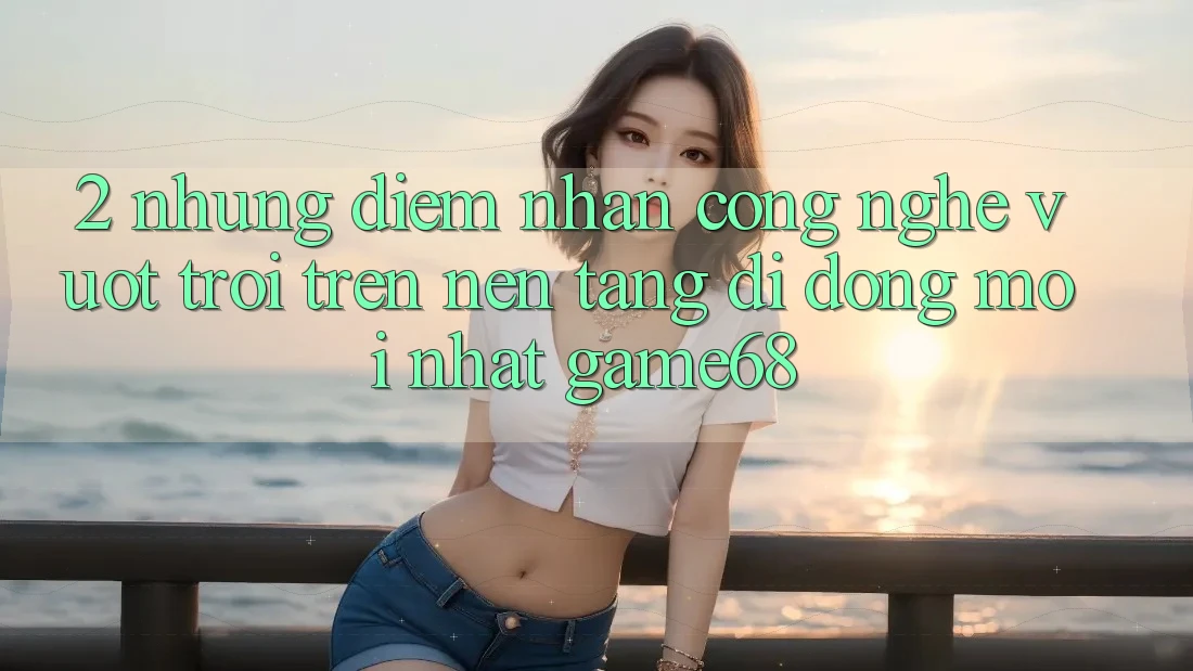 2. Những Điểm Nhấn Công Nghệ Vượt Trội Trên Nền tảng di động Mới nhất game68
