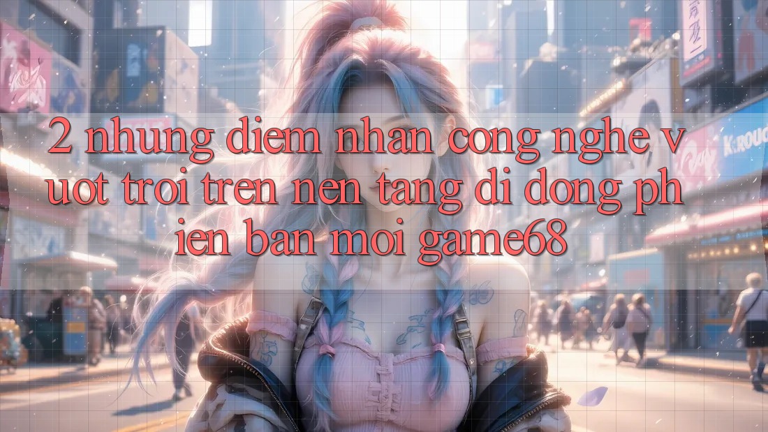 2. Những Điểm Nhấn Công Nghệ Vượt trội Trên Nền tảng di động Phiên bản mới game68 2. Những Điểm Nhấn Công Nghệ Vượt trội Trên Nền tảng di động Phiên bản mới game68