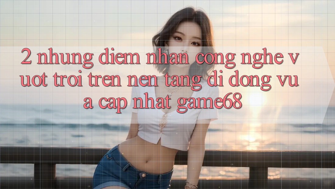 2. Những Điểm Nhấn Công Nghệ Vượt Trội Trên Nền tảng di động Vừa cập nhật game68