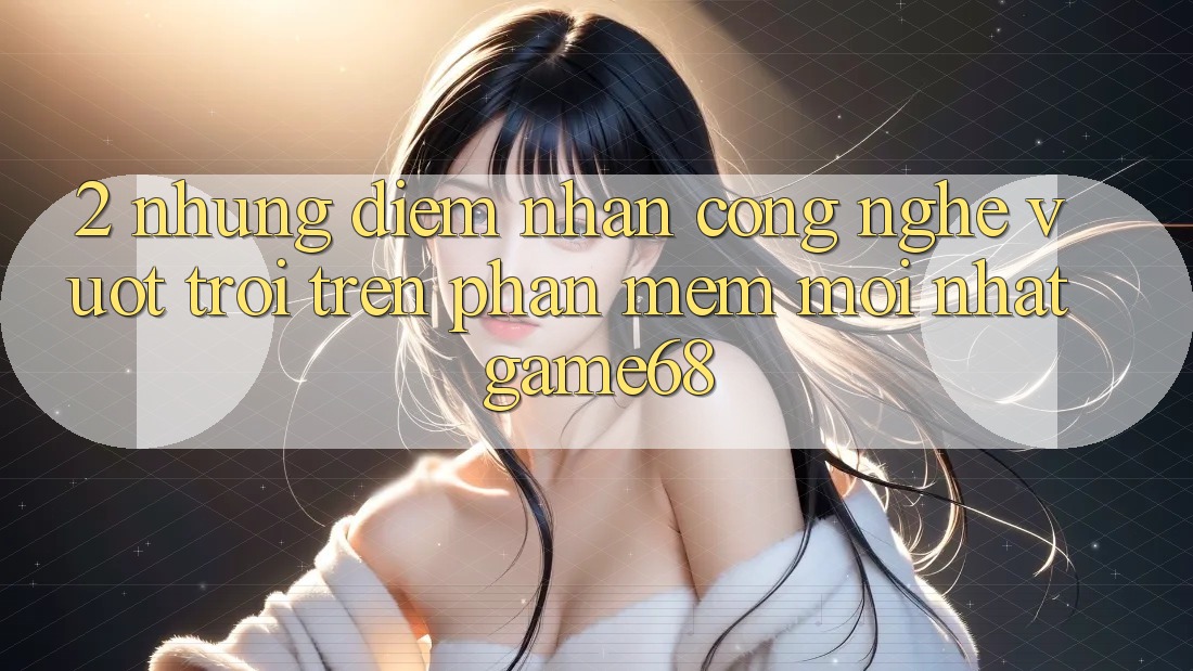 2. Những Điểm Nhấn Công Nghệ Vượt trội Trên Phần mềm Mới nhất game68