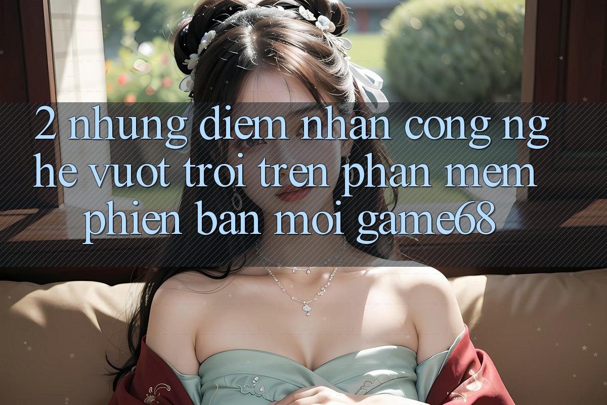 2. Những Điểm Nhấn Công Nghệ Vượt Trội Trên Phần mềm Phiên bản mới game68 2. Những Điểm Nhấn Công Nghệ Vượt Trội Trên Phần mềm Phiên bản mới game68