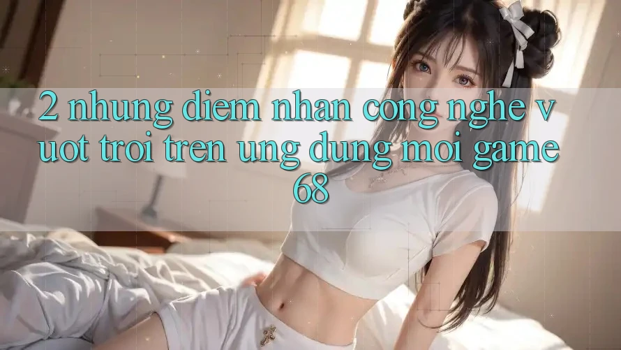 2. Những Điểm Nhấn Công Nghệ Vượt Trội Trên Ứng Dụng Mới game68