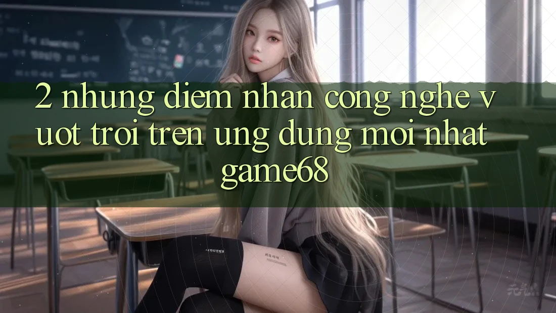 2. Những Điểm Nhấn Công Nghệ Vượt Trội Trên Ứng Dụng Mới nhất game68 2. Những Điểm Nhấn Công Nghệ Vượt Trội Trên Ứng Dụng Mới nhất game68