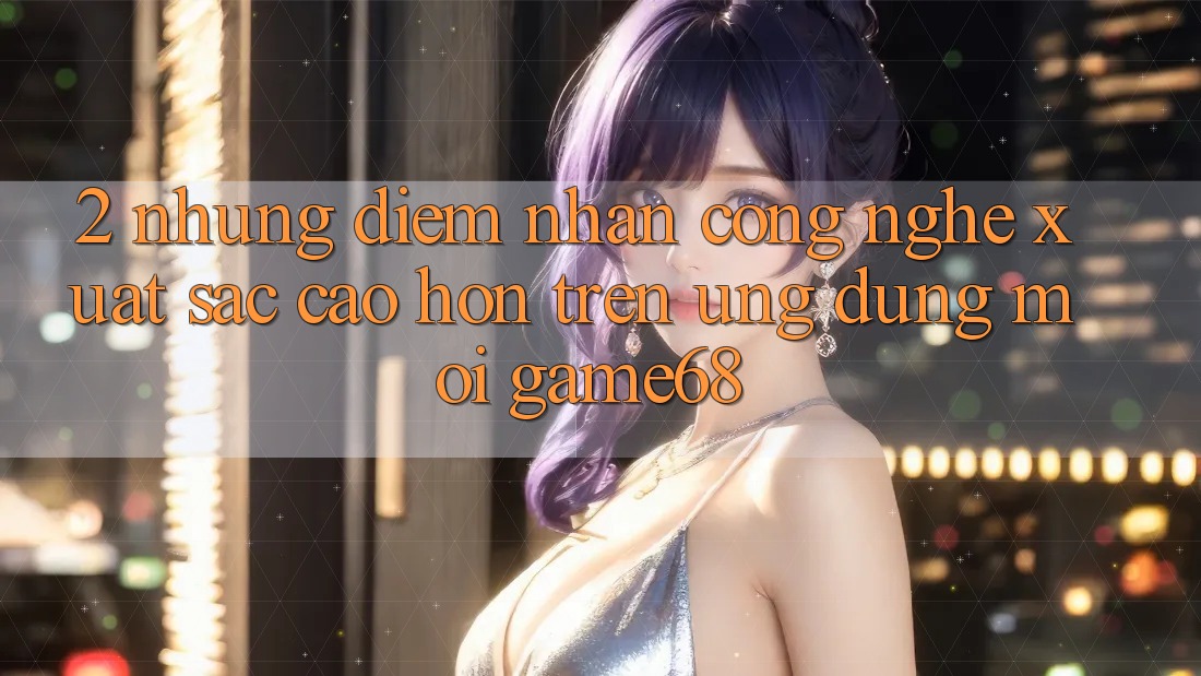 2. Những Điểm Nhấn Công Nghệ Xuất sắc cao hơn Trên Ứng Dụng Mới game68 2. Những Điểm Nhấn Công Nghệ Xuất sắc cao hơn Trên Ứng Dụng Mới game68
